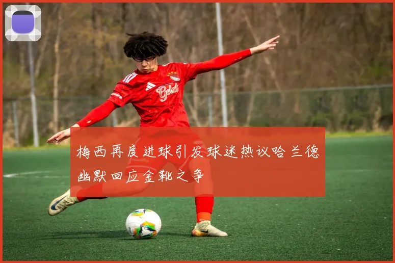 梅西再度进球引发球迷热议哈兰德幽默回应金靴之争